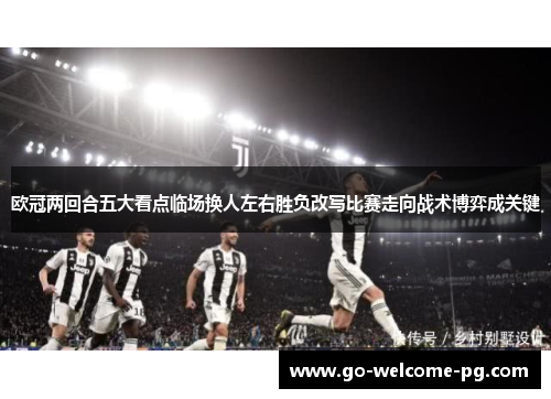 欧冠两回合五大看点临场换人左右胜负改写比赛走向战术博弈成关键