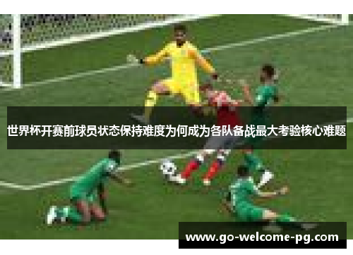 世界杯开赛前球员状态保持难度为何成为各队备战最大考验核心难题 世界杯开赛前球员状态保持难度为何成为各队备战最大考验核心难题