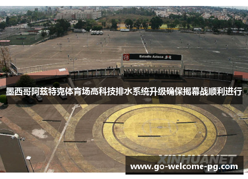 墨西哥阿兹特克体育场高科技排水系统升级确保揭幕战顺利进行